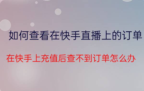 如何查看在快手直播上的订单 在快手上充值后查不到订单怎么办？